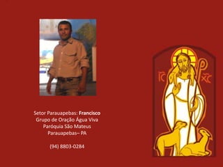 Setor Parauapebas: Francisco
 Grupo de Oração Água Viva
    Paróquia São Mateus
      Parauapebas– PA

      (94) 8803-0284
 