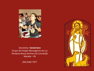 Secretária: Vanderlane
Grupo de Oração Mensageiros da Luz
Paróquia Nossa Senhora da Conceição
            Marabá – PA

          (94) 9182-7977
 