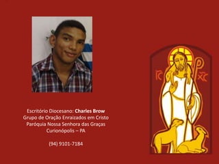 Escritório Diocesano: Charles Brow
Grupo de Oração Enraizados em Cristo
 Paróquia Nossa Senhora das Graças
           Curionópolis – PA

          (94) 9101-7184
 