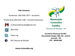 Fale Conosco

      Vanderlane (94) 9182-7977 – Secretária

Charles Brow (94) 9101-7184 – Escritório Diocesano

        rccdiocesedemaraba@gmail.com

        @rccmba

                                                    Escritório Diocesano da RCC
        hilton.nsg                              Rua Getúlio Vargas, 280, CEJ - Centro
                                                            Jacundá – PA
        RCC Diocese de Marabá                             CEP 68590-000



              www.rccmaraba.org
 