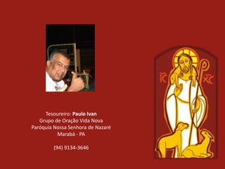 Tesoureiro: Paulo Ivan
   Grupo de Oração Vida Nova
Paróquia Nossa Senhora de Nazaré
          Marabá - PA

        (94) 9134-3646
 