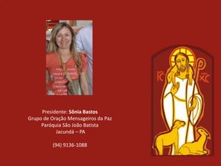 Presidente: Sônia Bastos
Grupo de Oração Mensageiros da Paz
     Paróquia São João Batista
           Jacundá – PA

          (94) 9136-1088
 