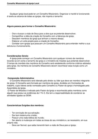 Conselho Missionário da Igreja Local
Qualquer igreja local pode ter um Conselho Missionário. Organizar e mantê-lo funcionando
é tarefa ao alcance de todas as igrejas, não importa o tamanho.
Alguns passos para formar o Conselho Missionário:
- Orar e buscar a visão de Deus para a obra que se pretende desenvolver;
- Compartilhar a idéia da criação do Conselho com a liderança da igreja;
- Descobrir membros da igreja que tenham o mesmo desejo;
- Elaborar um ante-projeto para a criação do Conselho;
- Contatar com igrejas que possuam um Conselho Missionário para entender melhor a sua
estrutura e funcionamento.
Considerações Gerais:
A Igreja pode começar um Conselho Missionário com qualquer número de membros
levando-se em conta o tamanho da igreja e o ministério de missões que pretende desenvolver.
O tempo de mandato dos membros do Conselho será estabelecido conforme critérios adotados
pela igreja. Os membros do Conselho Missionário devem reconhecer essa função como um
ministério.
Composição Administrativa:
O Conselho Missionário será liderado pelo diretor ou líder que deve ser membro integrante
da igreja. O Conselho será formado por membros da igreja, divididos em Comissões de
trabalho, cujos líderes serão nomeados pelo Conselho ou Pastor da igreja e homologado pela
Assembléia da Igreja.
O Pastor de Missões é indicado pelo Pastor da Igreja e reconhecido pelos membros como
alguém que possui as evidências de I Tm 3. Ele tem a responsabilidade de coordenar as
atividades ligadas ao DEMI.
Características Exigidas dos membros:
- Ter convicção de sua salvação;
- Dar bom testemunho cristão;
- Possuir uma visão bíblica do mundo;
- Ser aberto à mudanças em todas as áreas do seu ministério e, se necessário, em sua
própria vida;
- Deve ser flexível, que saiba transmitir bem a visão de Deus para a Igreja;
2 / 7
 