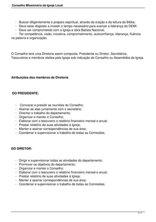 Conselho Missionário da Igreja Local
- Buscar diligentemente o preparo espiritual, através da oração e da leitura da Bíblia;
- Deve estar disposto a investir o tempo necessário para exercer a liderança do DEMI.
- Deve ser comprometido com a Igreja e obra Batista Nacional;
- Ter competência, visão, iniciativa, comprometimento, autoconfiança, liderança, fluência
na palavra e organização.
O Conselho terá uma Diretoria assim composta: Presidente ou Diretor, Secretários,
Tesoureiros e membros eleitos pela Igreja sob indicação do Conselho ou Assembléia da Igreja.
Atribuições dos membros da Diretoria
DO PRESIDENTE:
- Convocar e presidir as reuniões do Conselho;
- Assinar as atas juntamente com o secretário;
- Orientar o trabalho do departamento;
- Organizar e manter o Conselho;
- Elaborar com o tesoureiro o relatório financeiro mensal e anual;
- Prestar relatório de suas atividades à Igreja;
- Manter e assinar correspondências de sua área;
- Coordenar e supervisionar o trabalho de todas as Comissões.
DO DIRETOR:
- Dirigir e supervisionar todas as atividades do departamento;
- Promover os objetivos do departamento;
- Organizar e manter o Conselho;
- Elaborar com o tesoureiro o relatório financeiro mensal e anual;
- Prestar relatório de suas atividades à Igreja;
- Manter e assinar correspondências de sua área;
- Coordenar e supervisionar o trabalho de todas as Comissões.
3 / 7
 