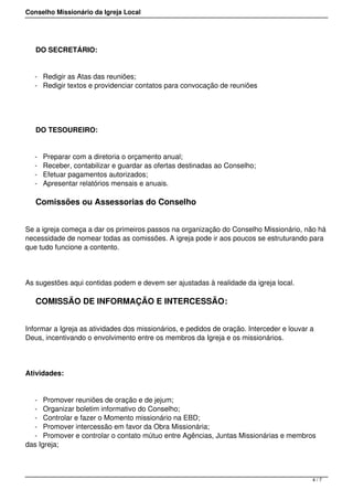 Conselho Missionário da Igreja Local
DO SECRETÁRIO:
- Redigir as Atas das reuniões;
- Redigir textos e providenciar contatos para convocação de reuniões
DO TESOUREIRO:
- Preparar com a diretoria o orçamento anual;
- Receber, contabilizar e guardar as ofertas destinadas ao Conselho;
- Efetuar pagamentos autorizados;
- Apresentar relatórios mensais e anuais.
Comissões ou Assessorias do Conselho
Se a igreja começa a dar os primeiros passos na organização do Conselho Missionário, não há
necessidade de nomear todas as comissões. A igreja pode ir aos poucos se estruturando para
que tudo funcione a contento.
As sugestões aqui contidas podem e devem ser ajustadas à realidade da igreja local.
COMISSÃO DE INFORMAÇÃO E INTERCESSÃO:
Informar a Igreja as atividades dos missionários, e pedidos de oração. Interceder e louvar a
Deus, incentivando o envolvimento entre os membros da Igreja e os missionários.
Atividades:
- Promover reuniões de oração e de jejum;
- Organizar boletim informativo do Conselho;
- Controlar e fazer o Momento missionário na EBD;
- Promover intercessão em favor da Obra Missionária;
- Promover e controlar o contato mútuo entre Agências, Juntas Missionárias e membros
das Igreja;
4 / 7
 
