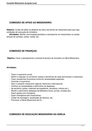 Conselho Missionário da Igreja Local
 
COMISSÃO DE APOIO AO MISSIONÁRIO:
Objetivo: Cuidar de todos os detalhes da vida e da família do missionário para que haja
condições de execução do ministério.
Atividades: Manter comunicação periódica e acompanhar os missionários no campo
através de contatos, cartas, visitas, etc.
COMISSÃO DE FINANÇAS:
Objetivo: Fazer o planejamento e controle financeiro do Conselho na Obra Missionária.
Atividades:
- Fazer o orçamento anual;
- Definir e reajustar os convênios, bolsas e benefícios de cada seminarista e missionário;
- Fazer campanhas financeiras conforme necessidades especiais;
- Controlar o orçamento;
- Gerir o sustento missionário regional, Nacional e Internacional;
- Verificar as necessidades e administrar as despesas;
- de escritório (cartas, materiais de expediente, secretaria, móveis etc.);
- Manter e administrar despesas da biblioteca (livros, jornais, revistas etc);
- Suprir gastos com transporte;
- Suprir emergência dos missionários;
- Cuidar da reciclagem, atualização de obreiros, etc;
- Promover a Oferta Missionária de Fé.
 
COMISSÃO DE EDUCAÇÃO MISSIONÁRIA DA IGREJA
5 / 7
 