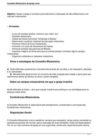 Conselho Missionário da Igreja Local
Objetivo: Ajudar a Igreja a conhecer profundamente a implicação da Obra Missionária e da
vida dos missionários.
  Atividades:
- Curso de missões (prático, intensivo, por vídeo, etc)
- Simpósio Missionário;
- Classe de Escola Dominical “Introdução à Missão”
- Desenvolver e publicar materiais de educação missionária;
- Promover leitura de livros missionários;
- Promover um curso de treinamento de líderes;
- Promover projetos educacionais de Missão;
- Incentivar viagens de férias para que os crentes possam conhecer alguns campos
missionários;
- Organizar a biblioteca e videoteca missionária.
Alvos e estratégias do Conselho Missionário.
a) Serão definidos anualmente e mensalmente através de reuniões, e se necessário, alterados
e ou cancelados;
b) Mensalmente deverá haver um encontro de toda a equipe para oração e jejum para que
reafirmemos diante do Senhor os alvos a serem atingidos.
Sobre os campos missionários em que a igreja investirá
Serão definidas as áreas – alvo que a igreja investirá seus esforços e as estratégias para se
alcançar estas áreas.
Conferências Missionárias
O Conselho Missionário é responsável pelo planejamento, coordenação e promoção das
Conferências missionárias.
Disposições Gerais
O Conselho Missionário criará e destituirá, sempre que necessário, tantas outras comissões ou
assessorias quantas lhe convier, para a execução de suas atividades. Cada Comissão poderá
Ter um ou mais membros da Igreja em sua supervisão, sendo este responsável pela mesma,
6 / 7
 