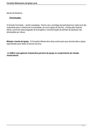 Conselho Missionário da Igreja Local
diante da Diretoria.
Conclusão:
A Grande Comissão – tarefa inacabada. Temos nós o privilégio de participarmos nesta hora tão
importante para a história da humanidade, de como Igreja do Senhor, movida pelo Espírito
Santo, promover pela pregação do Evangelho a transformação de bilhões de pessoas não
alcançadas por Jesus.
Missão é tarefa da Igreja. O Conselho Missionário deve existir para que através dele a Igreja
seja bênção para todos os povos da terra.
A JAMI é uma agência missionária parceira da igreja no cumprimento da missão
transcultural.
7 / 7
 