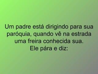 Um padre está dirigindo para sua paróquia, quando vê na estrada uma freira conhecida sua. Ele pára e diz: 
