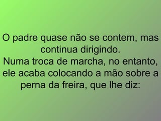 O padre quase não se contem, mas continua dirigindo. Numa troca de marcha, no entanto, ele acaba colocando a mão sobre a perna da freira, que lhe diz: 