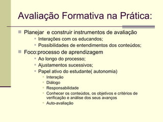 Avaliação Formativa na Prática: Planejar  e construir instrumentos de avaliação Interações com os educandos; Possibilidades de entendimentos dos conteúdos; Foco:processo de aprendizagem Ao longo do processo; Ajustamentos sucessivos; Papel ativo do estudante( autonomia) Interação Diálogo Responsabilidade Conhecer os conteúdos, os objetivos e critérios de verificação e análise dos seus avanços Auto-avaliação 