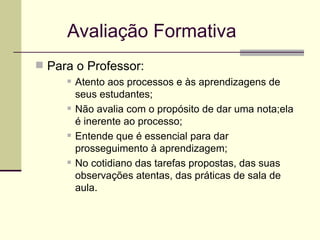 Avaliação Formativa Para o Professor: Atento aos processos e às aprendizagens de seus estudantes; Não avalia com o propósito de dar uma nota;ela é inerente ao processo; Entende que é essencial para dar prosseguimento à aprendizagem; No cotidiano das tarefas propostas, das suas observações atentas, das práticas de sala de aula. 