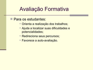 Avaliação Formativa Para os estudantes: Orienta a realização dos trabalhos; Ajuda a localizar suas dificuldades e potencialidades; Redireciona seus percursos; Favorece a auto-avaliação. 