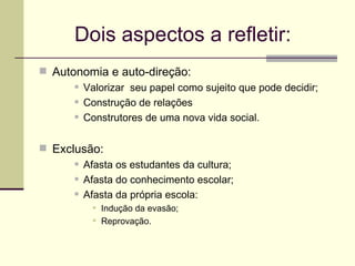 Dois aspectos a refletir: Autonomia e auto-direção: Valorizar  seu papel como sujeito que pode decidir; Construção de relações Construtores de uma nova vida social. Exclusão: Afasta os estudantes da cultura; Afasta do conhecimento escolar; Afasta da própria escola: Indução da evasão; Reprovação. 