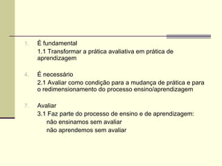 É fundamental 1.1 Transformar a prática avaliativa em prática de aprendizagem É necessário 2.1 Avaliar como condição para a mudança de prática e para o redimensionamento do processo ensino/aprendizagem Avaliar 3.1 Faz parte do processo de ensino e de aprendizagem: não ensinamos sem avaliar não aprendemos sem avaliar 