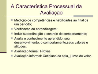A Característica Processual da  Avaliação   Medição de competências e habilidades ao final de um período; Verificação da aprendizagem; Induz subordinação e controle de comportamento; Avalia o conhecimento aprendido, seu desenvolvimento, o comportamento,seus valores e atitudes; Avaliação formal: Provas Avaliação informal: Cotidiano da sala, juízos de valor. 