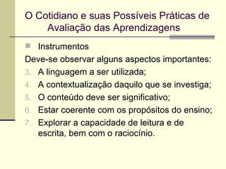 O Cotidiano e suas Possíveis Práticas de  Avaliação das Aprendizagens Instrumentos Deve-se observar alguns aspectos importantes: A linguagem a ser utilizada; A contextualização daquilo que se investiga; O conteúdo deve ser significativo; Estar coerente com os propósitos do ensino; Explorar a capacidade de leitura e de escrita, bem com o raciocínio. 