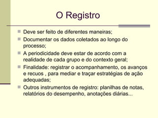   O Registro Deve ser feito de diferentes maneiras; Documentar os dados coletados ao longo do processo; A periodicidade deve estar de acordo com a realidade de cada grupo e do contexto geral; Finalidade: registrar o acompanhamento, os avanços e recuos , para mediar e traçar estratégias de ação adequadas; Outros instrumentos de registro: planilhas de notas, relatórios do desempenho, anotações diárias... 