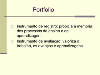   Portfolio Instrumento de registro: propicia a memória dos processos de ensino e de aprendizagem; Instrumento de avaliação: valoriza o trabalho, os avanços e aprendizagens. 