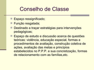 Conselho de Classe Espaço ressignificado;  Função resgatada; Destinado a traçar estratégias para intervenções pedagógicas; Espaço de estudo e discussão acerca de questões teóricas: violência, educação especial, formas e procedimentos de avaliação, construção coletiva de ações, avaliação das metas e princípios estabelecidos no P.P.P. e sua concretização, formas de relacionamento com as famílias,etc. 