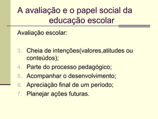 A avaliação e o papel social da  educação escolar Avaliação escolar: Cheia de intenções(valores,atitudes ou conteúdos); Parte do processo pedagógico; Acompanhar o desenvolvimento; Apreciação final de um período; Planejar ações futuras. 