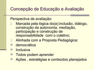 Concepção de Educação e Avaliação Perspectiva de avaliação: Marcada pela lógica do(a):inclusão, diálogo, construção da autonomia, mediação, participação e construção de responsabilidade  com o coletivo; Alinhada com a Proposta Pedagógica: democrática Inclusiva Todos podem aprender Ações , estratégias e conteúdos planejados 