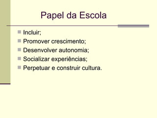   Papel da Escola Incluir; Promover crescimento; Desenvolver autonomia; Socializar experiências; Perpetuar e construir cultura. 