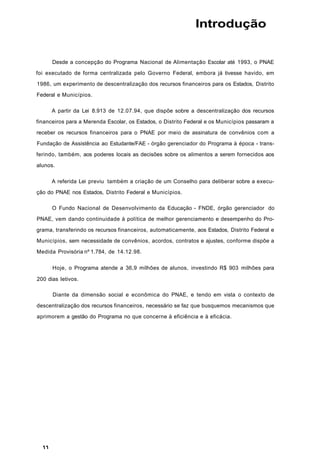 Introdução
Desde a concepção do Programa Nacional de Alimentação Escolar até 1993, o PNAE
foi executado de forma centralizada pelo Governo Federal, embora já tivesse havido, em
1986, um experimento de descentralização dos recursos financeiros para os Estados, Distrito
Federal e Municípios.
A partir da Lei 8.913 de 12.07.94, que dispõe sobre a descentralização dos recursos
financeiros para a Merenda Escolar, os Estados, o Distrito Federal e os Municípios passaram a
receber os recursos financeiros para o PNAE por meio de assinatura de convênios com a
Fundação de Assistência ao Estudante/FAE - órgão gerenciador do Programa à época - trans-
ferindo, também, aos poderes locais as decisões sobre os alimentos a serem fornecidos aos
alunos.
A referida Lei previu também a criação de um Conselho para deliberar sobre a execu-
ção do PNAE nos Estados, Distrito Federal e Municípios.
O Fundo Nacional de Desenvolvimento da Educação - FNDE, órgão gerenciador do
PNAE, vem dando continuidade à política de melhor gerenciamento e desempenho do Pro-
grama, transferindo os recursos financeiros, automaticamente, aos Estados, Distrito Federal e
Municípios, sem necessidade de convênios, acordos, contratos e ajustes, conforme dispõe a
Medida Provisória nº 1.784, de 14.12.98.
Hoje, o Programa atende a 36,9 milhões de alunos, investindo R$ 903 milhões para
200 dias letivos.
Diante da dimensão social e econômica do PNAE, e tendo em vista o contexto de
descentralização dos recursos financeiros, necessário se faz que busquemos mecanismos que
aprimorem a gestão do Programa no que concerne à eficiência e à eficácia.
 
