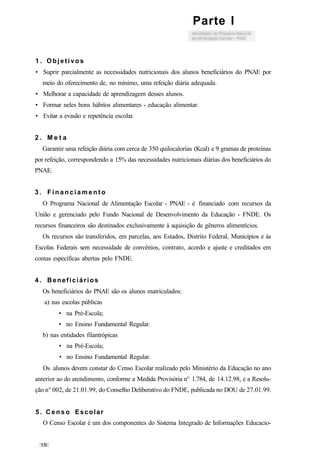 1 . Objetivos
• Suprir parcialmente as necessidades nutricionais dos alunos beneficiários do PNAE por
meio do oferecimento de, no mínimo, uma refeição diária adequada.
• Melhorar a capacidade de aprendizagem desses alunos.
• Formar neles bons hábitos alimentares - educação alimentar.
• Evitar a evasão e repetência escolar.
2 . M e t a
Garantir uma refeição diária com cerca de 350 quilocalorias (Kcal) e 9 gramas de proteínas
por refeição, correspondendo a 15% das necessidades nutricionais diárias dos beneficiários do
PNAE.
3 . F i n a n c i a m e n t o
O Programa Nacional de Alimentação Escolar - PNAE - é financiado com recursos da
União e gerenciado pelo Fundo Nacional de Desenvolvimento da Educação - FNDE. Os
recursos financeiros são destinados exclusivamente à aquisição de gêneros alimentícios.
Os recursos são transferidos, em parcelas, aos Estados, Distrito Federal, Municípios e às
Escolas Federais sem necessidade de convênios, contrato, acordo e ajuste e creditados em
contas específicas abertas pelo FNDE.
4. Beneficiários
Os beneficiários do PNAE são os alunos matriculados:
a) nas escolas públicas
• na Pré-Escola;
• no Ensino Fundamental Regular.
b) nas entidades filantrópicas
• na Pré-Escola;
• no Ensino Fundamental Regular.
Os alunos devem constar do Censo Escolar realizado pelo Ministério da Educação no ano
anterior ao do atendimento, conforme a Medida Provisória n° 1.784, de 14.12.98, e a Resolu-
ção n° 002, de 21.01.99, do Conselho Deliberativo do FNDE, publicada no DOU de 27.01.99.
5. C e n s o Escolar
O Censo Escolar é um dos componentes do Sistema Integrado de Informações Educacio-
Parte I
 