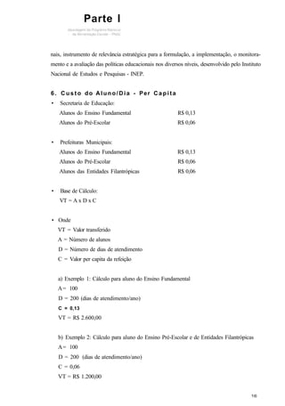 nais, instrumento de relevância estratégica para a formulação, a implementação, o monitora-
mento e a avaliação das políticas educacionais nos diversos níveis, desenvolvido pelo Instituto
Nacional de Estudos e Pesquisas - INEP.
6. C u s t o do Aluno/Dia - Per C a p i t a
• Secretaria de Educação:
Alunos do Ensino Fundamental R$ 0,13
Alunos do Pré-Escolar R$ 0,06
• Prefeituras Municipais:
Alunos do Ensino Fundamental R$ 0,13
Alunos do Pré-Escolar R$ 0,06
Alunos das Entidades Filantrópicas R$ 0,06
• Base de Cálculo:
VT = A x D x C
• Onde
VT = Valor transferido
A = Número de alunos
D = Número de dias de atendimento
C = Valor per capita da refeição
a) Exemplo 1: Cálculo para aluno do Ensino Fundamental
A= 100
D = 200 (dias de atendimento/ano)
C = 0,13
VT = R$ 2.600,00
b) Exemplo 2: Cálculo para aluno do Ensino Pré-Escolar e de Entidades Filantrópicas
A= 100
D = 200 (dias de atendimento/ano)
C = 0,06
VT = R$ 1.200,00
Parte I
 
