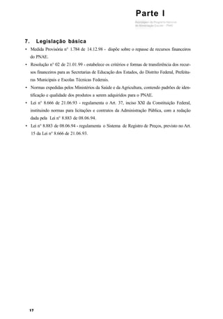 7. Legislação básica
• Medida Provisória n° 1.784 de 14.12.98 - dispõe sobre o repasse de recursos financeiros
do PNAE.
• Resolução n° 02 de 21.01.99 - estabelece os critérios e formas de transferência dos recur-
sos financeiros para as Secretarias de Educação dos Estados, do Distrito Federal, Prefeitu-
ras Municipais e Escolas Técnicas Federais.
• Normas expedidas pelos Ministérios da Saúde e da Agricultura, contendo padrões de iden-
tificação e qualidade dos produtos a serem adquiridos para o PNAE.
• Lei n° 8.666 de 21.06.93 - regulamenta o Art. 37, inciso XXI da Constituição Federal,
instituindo normas para licitações e contratos da Administração Pública, com a redação
dada pela Lei n° 8.883 de 08.06.94.
• Lei n° 8.883 de 08.06.94 - regulamenta o Sistema de Registro de Preços, previsto no Art.
15 da Lei n° 8.666 de 21.06.93.
Parte I
 