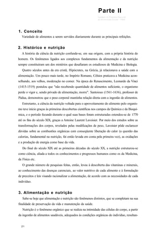 Parte II
1. Conceito
Variedade de alimentos a serem servidos diariamente durante as principais refeições.
2. Histórico e nutrição
A história da ciência da nutrição confunde-se, em sua origem, com a própria história do
homem. Os fenômenos ligados aos complexos fundamentos da alimentação e da nutrição
sempre constituíram um dos mistérios que desafiaram os estudiosos de Medicina e Biologia.
Quatro séculos antes da era cristã, Hipócrates, na Grécia, já relacionava a saúde com a
alimentação. Um pouco mais tarde, no Império Romano, Célsios praticava a Medicina acon-
selhando, aos velhos, moderação no comer. Na época do Renascimento, Leonardo da Vinci
(1415-1519) postulou que "não recebendo quantidade de alimentos suficiente, o organismo
perde o vigor e, sendo privado de alimentação, morre". Santoious (1561-1636), professor de
Pádua, demonstrou que o peso corporal mantinha relação direta com a ingestão de alimentos.
Entretanto, a ciência da nutrição voltada para o aproveitamento do alimento pelo organis-
mo teve início graças às primeiras descobertas científicas nos campos da Química e da Bioquí-
mica, e o período fecundo durante o qual suas bases foram estruturadas estendeu-se de 1770
até os fins do século XIX, graças a Antoine Laurent Lavoisier. Por meio dos estudos sobre as
transformações dos corpos, revelados pelas modificações de peso, Lavoisier pôde esclarecer
dúvidas sobre as combustões orgânicas com conseqüente liberação do calor (a questão das
calorias, fundamental na nutrição, foi então levada em conta pela primeira vez), as oxidações
e a produção de energia como base da vida.
Do final do século XIX até as primeiras décadas do século XX, a nutrição estruturou-se
como ciência, aliada a todos os conhecimentos e progressos humanos como os da Medicina,
da Física etc.
O grande número de pesquisas feitas, então, levou à descoberta das vitaminas e minerais,
ao conhecimento das doenças carenciais, ao valor nutritivo de cada alimento e à formulação
de preceitos e leis visando racionalizar a alimentação, de acordo com as necessidades de cada
indivíduo.
3. Alimentação e nutrição
Sabe-se hoje que alimentação e nutrição são fenômenos distintos, que se completam na sua
finalidade de preservação da vida e manutenção da saúde.
Nutrição é o fenômeno orgânico que se realiza na intimidade das células do corpo, a partir
da ingestão de alimentos saudáveis, adequados às condições orgânicas do indivíduo, resultan-
 
