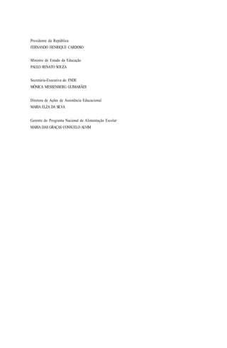 Presidente da República
FERNANDO HENRIQUE CARDOSO
Ministro de Estado da Educação
PAULO RENATO SOUZA
Secretária-Executiva do FNDE
MÔNICA MESSENBERG GUIMARÃES
Diretora de Ações de Assistência Educacional
MARIA ELZA DA SILVA
Gerente do Programa Nacional de Alimentação Escolar
MARIA DAS GRAÇAS CONSUELO ALVIM
 