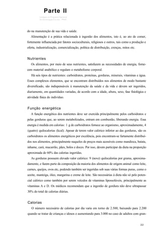 do na manutenção de sua vida e saúde.
Alimentação é a prática relacionada à ingestão dos alimentos, isto é, ao ato de comer,
fortemente influenciada por fatores socioculturais, religiosos e outros, tais como a produção e
oferta, industrialização, comercialização, política de distribuição, crenças, mitos etc.
Nutrientes
Os alimentos, por meio de seus nutrientes, satisfazem as necessidades de energia, forne-
cem material anabólico e regulam o metabolismo corporal.
Há seis tipos de nutrientes: carboidratos, proteínas, gorduras, minerais, vitaminas e água.
Esses complexos elementos, que se encontram distribuídos nos alimentos de modo bastante
diversificado, são indispensáveis à manutenção da saúde e da vida e devem ser ingeridos,
diariamente, em quantidades variadas, de acordo com a idade, altura, sexo, fase fisiológica e
atividade física do indivíduo.
Função energética
A função energética dos nutrientes deve ser exercida principalmente pelos carboidratos e
pelas gorduras que, ao serem metabolizados, entram em combustão, liberando energia. Essa
energia é medida em calorias: 1 g de carboidratos fornece ao organismo, aproximadamente, 4
(quatro) quilocalorias (kcal). Apesar de terem valor calórico inferior ao das gorduras, são os
carboidratos os alimentos energéticos por excelência, pois encontram-se fartamente distribuí-
dos nos alimentos, principalmente naqueles de preços mais acessíveis como mandioca, batata,
inhame, cará, macarrão, pães, bolos e doces. Por isso, devem participar da dieta na proporção
aproximada de 60% das calorias ingeridas.
As gorduras possuem elevado valor calórico: 9 (nove) quilocalorias por grama, aproxima-
damente, e fazem parte da composição da maioria dos alimentos de origem animal como leite,
carnes, queijos, ovos etc, podendo também ser ingeridas sob suas várias formas puras, como o
azeite, manteiga, óleo, margarina e creme de leite. São necessárias à dieta não só pelo poten-
cial calórico como também por serem veículos de vitaminas lipossolúveis, principalmente as
vitaminas A e D. Os médicos recomendam que a ingestão de gordura não deve ultrapassar
30% do total de calorias diárias.
Calorias
O número necessário de calorias por dia varia em torno de 2.500, baixando para 2.200
quando se tratar de crianças e idosos e aumentando para 3.000 no caso de adultos com gran-
Parte II
 