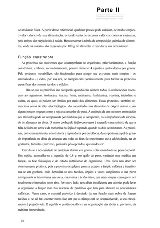 de atividade física. A partir desse referencial, qualquer pessoa pode calcular, de modo simples,
o valor calórico de sua alimentação, evitando tanto os excessos calóricos como as carências,
pois ambos são prejudiciais à saúde. Basta recorrer à tabela de composição química de alimen-
tos, onde as calorias são expressas por 100 g de alimento, e calcular a sua necessidade.
Função construtora
As proteínas são nutrientes que desempenham no organismo, prioritariamente, a função
construtora, embora, secundariamente, possam fornecer 4 (quatro) quilocalorias por grama.
Pelo processo metabólico, são fracionadas para atingir sua estrutura mais simples - os
aminoácidos - e estes, por sua vez, se reorganizam continuamente para formar as proteínas
específicas dos nossos tecidos e células.
Diz-se que as proteínas são completas quando elas contêm todos os aminoácidos essen-
ciais ao organismo: isoleucina, leucina, lisina, metionina, fenilalanina, treonina, triptófano e
valina, os quais só podem ser obtidos por meio dos alimentos. Essas proteínas, também co-
nhecidas como de alto valor biológico, são encontradas nos alimentos de origem animal e em
alguns poucos vegetais como a soja e a castanha-do-pará. A ausência de um ou outro aminoácido
nos alimentos pode ser compensada por misturas que se completam, daí a importância da varieda-
de de alimentos na dieta. O nosso conhecido feijão-com-arroz é exemplo característico de que a
falta de lisina no arroz e da metionina no feijão é superada quando os dois se misturam. As proteí-
nas, por serem nutrientes construtores e reparadores por excelência, desempenham papel de gran-
de importância na dieta de crianças em todas as fases de crescimento até a adolescência, na de
gestantes, lactantes (nutrizes), pacientes pós-operados, queimados etc.
Calcula-se a necessidade de proteínas diárias em grama, relacionando-as ao peso corporal.
Em média, aconselha-se a ingestão de 0,8 g por quilo de peso, variando essa medida em
função da fase fisiológica e do estado nutricional do organismo. Uma dieta não deve ser
abusivamente protéica, pois a proteína excedente passa a exercer a função calórica e transfor-
ma-se em gordura, indo depositar-se nos tecidos, órgãos e vasos sangüíneos e sua parte
nitrogenada se transforma em uréia, creatinina e ácido úrico, que nem sempre conseguem ser
totalmente eliminados pelos rins. Por outro lado, uma dieta insuficiente em calorias pode levar
o organismo a lançar mão das reservas de proteínas que tem para atender às necessidades
calóricas. Nesse caso, o material protéico é desviado da sua função mais nobre de formar
tecidos e, se tal fato ocorrer numa fase em que a criança está se desenvolvendo, o seu cresci-
mento é prejudicado. O equilíbrio protéico-calórico na organização das dietas é, portanto, da
máxima importância.
Parte II
 