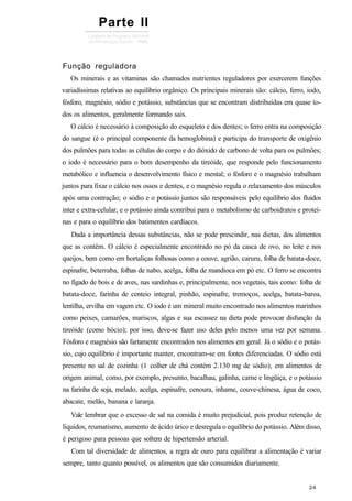 Função reguladora
Os minerais e as vitaminas são chamados nutrientes reguladores por exercerem funções
variadíssimas relativas ao equilíbrio orgânico. Os principais minerais são: cálcio, ferro, iodo,
fósforo, magnésio, sódio e potássio, substâncias que se encontram distribuídas em quase to-
dos os alimentos, geralmente formando sais.
O cálcio é necessário à composição do esqueleto e dos dentes; o ferro entra na composição
do sangue (é o principal componente da hemoglobina) e participa do transporte de oxigênio
dos pulmões para todas as células do corpo e do dióxido de carbono de volta para os pulmões;
o iodo é necessário para o bom desempenho da tireóide, que responde pelo funcionamento
metabólico e influencia o desenvolvimento físico e mental; o fósforo e o magnésio trabalham
juntos para fixar o cálcio nos ossos e dentes, e o magnésio regula o relaxamento dos músculos
após uma contração; o sódio e o potássio juntos são responsáveis pelo equilíbrio dos fluidos
inter e extra-celular, e o potássio ainda contribui para o metabolismo de carboidratos e proteí-
nas e para o equilíbrio dos batimentos cardíacos.
Dada a importância dessas substâncias, não se pode prescindir, nas dietas, dos alimentos
que as contêm. O cálcio é especialmente encontrado no pó da casca de ovo, no leite e nos
queijos, bem como em hortaliças folhosas como a couve, agrião, caruru, folha de batata-doce,
espinafre, beterraba, folhas de nabo, acelga, folha de mandioca em pó etc. O ferro se encontra
no fígado de bois e de aves, nas sardinhas e, principalmente, nos vegetais, tais como: folha de
batata-doce, farinha de centeio integral, pinhão, espinafre, tremoços, acelga, batata-baroa,
lentilha, ervilha em vagem etc. O iodo é um mineral muito encontrado nos alimentos marinhos
como peixes, camarões, mariscos, algas e sua escassez na dieta pode provocar disfunção da
tireóide (como bócio); por isso, deve-se fazer uso deles pelo menos uma vez por semana.
Fósforo e magnésio são fartamente encontrados nos alimentos em geral. Já o sódio e o potás-
sio, cujo equilíbrio é importante manter, encontram-se em fontes diferenciadas. O sódio está
presente no sal de cozinha (1 colher de chá contém 2.130 mg de sódio), em alimentos de
origem animal, como, por exemplo, presunto, bacalhau, galinha, carne e lingüiça, e o potássio
na farinha de soja, melado, acelga, espinafre, cenoura, inhame, couve-chinesa, água de coco,
abacate, melão, banana e laranja.
Vale lembrar que o excesso de sal na comida é muito prejudicial, pois produz retenção de
líquidos, reumatismo, aumento de ácido úrico e desregula o equilíbrio do potássio. Além disso,
é perigoso para pessoas que sofrem de hipertensão arterial.
Com tal diversidade de alimentos, a regra de ouro para equilibrar a alimentação é variar
sempre, tanto quanto possível, os alimentos que são consumidos diariamente.
Parte II
 