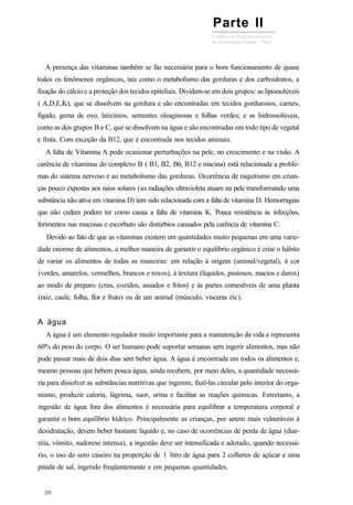 A presença das vitaminas também se faz necessária para o bom funcionamento de quase
todos os fenômenos orgânicos, tais como o metabolismo das gorduras e dos carboidratos, a
fixação do cálcio e a proteção dos tecidos epiteliais. Dividem-se em dois grupos: as lipossolúveis
( A,D,E,K), que se dissolvem na gordura e são encontradas em tecidos gordurosos, carnes,
fígado, gema de ovo, laticínios, sementes oleaginosas e folhas verdes; e as hidrossolúveis,
como as dos grupos B e C, que se dissolvem na água e são encontradas em todo tipo de vegetal
e fruta. Com exceção da B12, que é encontrada nos tecidos animais.
A falta de Vitamina A pode ocasionar perturbações na pele, no crescimento e na visão. A
carência de vitaminas do complexo B ( B1, B2, B6, B12 e niacina) está relacionada a proble-
mas do sistema nervoso e ao metabolismo das gorduras. Ocorrência de raquitismo em crian-
ças pouco expostas aos raios solares (as radiações ultravioleta atuam na pele transformando uma
substância não ativa em vitamina D) tem sido relacionada com a falta de vitamina D. Hemorragias
que não cedem podem ter como causa a falta de vitamina K. Pouca resistência às infecções,
ferimentos nas mucosas e escorbuto são distúrbios causados pela carência de vitamina C.
Devido ao fato de que as vitaminas existem em quantidades muito pequenas em uma varie-
dade enorme de alimentos, a melhor maneira de garantir o equilíbrio orgânico é criar o hábito
de variar os alimentos de todas as maneiras: em relação à origem (animal/vegetal), à cor
(verdes, amarelos, vermelhos, brancos e roxos), à textura (líquidos, pastosos, macios e duros)
ao modo de preparo (crus, cozidos, assados e fritos) e às partes comestíveis de uma planta
(raiz, caule, folha, flor e fruto) ou de um animal (músculo, vísceras etc).
A água
A água é um elemento regulador muito importante para a manutenção da vida e representa
60% do peso do corpo. O ser humano pode suportar semanas sem ingerir alimentos, mas não
pode passar mais de dois dias sem beber água. A água é encontrada em todos os alimentos e,
mesmo pessoas que bebem pouca água, ainda recebem, por meio deles, a quantidade necessá-
ria para dissolver as substâncias nutritivas que ingerem, fazê-las circular pelo interior do orga-
nismo, produzir caloria, lágrima, suor, urina e facilitar as reações químicas. Entretanto, a
ingestão de água fora dos alimentos é necessária para equilibrar a temperatura corporal e
garantir o bom equilíbrio hídrico. Principalmente as crianças, por serem mais vulneráveis à
desidratação, devem beber bastante líquido e, no caso de ocorrências de perda de água (diar-
réia, vômito, sudorese intensa), a ingestão deve ser intensificada e adotado, quando necessá-
rio, o uso do soro caseiro na proporção de 1 litro de água para 2 colheres de açúcar e uma
pitada de sal, ingerido freqüentemente e em pequenas quantidades.
Parte II
 