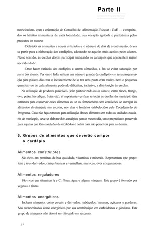 nutricionistas, com a orientação do Conselho de Alimentação Escolar - CAE — e respeita-
dos os hábitos alimentares de cada localidade, sua vocação agrícola e preferência pelos
produtos in natura.
Definidos os alimentos a serem utilizados e o número de dias de atendimento, deve-
se partir para a elaboração dos cardápios, adotando-se aqueles mais aceitos pelos alunos.
Nesse sentido, as escolas devem participar indicando os cardápios que apresentem maior
aceitabilidade.
Deve haver variação dos cardápios a serem oferecidos, a fim de evitar saturação por
parte dos alunos. Por outro lado, utilizar um número grande de cardápios em uma programa-
ção para poucos dias traz o inconveniente de se ter uma pauta com muitos itens e pequenos
quantitativos de cada alimento, podendo dificultar, inclusive, a distribuição às escolas.
Na utilização de produtos perecíveis (leite pasteurizado ou in natura, carne fresca, frango,
ovo, peixe, hortaliças, frutas etc), é importante verificar se todas as escolas do município têm
estrutura para conservar esses alimentos ou se os fornecedores têm condições de entregar os
alimentos diretamente nas escolas, nos dias e horários estabelecidos pela Coordenação do
Programa. Caso não haja estrutura para utilização desses alimentos em todas as unidades escola-
res do município, deve-se elaborar dois cardápios para o mesmo dia, um com produtos perecíveis
para aquelas que têm condições de recebê-los e outro com não perecíveis para as demais.
6. Grupos de alimentos que deverão compor
o cardápio
Alimentos construtores
São ricos em proteínas de boa qualidade, vitaminas e minerais. Representam este grupo:
leite e seus derivados, carnes brancas e vermelhas, mariscos, ovos e leguminosas.
Alimentos reguladores
São ricos em vitaminas A e C, fibras, água e alguns minerais. Este grupo é formado por
vegetais e frutas.
Alimentos energéticos
Incluem alimentos como cereais e derivados, tubérculos, bananas, açúcares e gorduras.
São caracterizados como energéticos por sua contribuição em carboidratos e gorduras. Este
grupo de alimentos não deverá ser oferecido em excesso.
Parte II
 