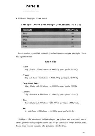 Parte II
• Utilizando frango para 10.000 alunos
C a r d á p i o : A r r o z c o m f r a n g o (freqüência: I O dias)
Para determinar a quantidade necessária de cada alimento que compõe o cardápio, efetua-
se o seguinte cálculo:
Divide-se o valor resultante da multiplicação por 1.000 (mil) ou 900 (novecentos) para se
obter o quantitativo em quilograma ou lata, uma vez que a unidade de compra de arroz, carne
bovina fresca, cenoura, charque e sal é quilograma e do óleo é lata.
Arroz:
60 g x l0 dias x 10.000 alunos = 6.000.000 g, que é igual a 6.000 Kg
Frango:
50 g x 10 dias x 10.000 alunos = 5.000.000 g, que é igual a 5.000 Kg
Carne bovina fresca:
40 g x 10 dias x 10.000 alunos = 4.000.000 g, que é igual a 4.000Kg
Cenoura:
20 g x 10 dias x 10.000 alunos = 2.000.000 g, que é igual a 2.000 Kg
Óleo:
5 ml x 10 dias x 10.000 alunos = 500.000 ml, que é igual a 556 It (lata)
Sal:
1 g x 10 dias x 10.000 alunos = 100.000 g, que é igual a 100 Kg
Exemplos
 