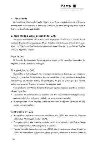 Parte III
1. Finalidade
O Conselho de Alimentação Escolar - CAE - é um órgão colegiado deliberativo de acom-
panhamento e assessoramento às Entidades Executoras do PNAE nas aplicação dos recursos
financeiros transferidos pelo FNDE.
2. Orientação para criação do CAE
São quatro as definições básicas necessárias ao processo de criação do Conselho de Ali-
mentação Escolar pelos executores do PNAE (Estados, Distrito Federal e Municípios), quais
sejam : 1) Tipo de ato; 2) Constituição ou composição do Conselho; 3) Atribuições do Con-
selho; 4) Regimento Interno.
Tipo de Ato
O Conselho de Alimentação Escolar deverá ser criado por lei específica, observada a Lei
Orgânica estadual, distrital ou municipal.
Composição do CAE
Os Estados, o Distrito Federal e os Municípios instituirão, no âmbito de suas respectivas
jurisdições, Conselhos de Alimentação Escolar constituídos por representantes do órgão de
administração da educação pública, dos professores, dos pais de alunos, podendo também
incluir representantes de outros segmentos da sociedade local.
Cabe enfatizar a importância de serem observadas algumas premissas quando da constitui-
ção dos Conselhos:
• a nomeação dos representantes da sociedade civil deve se dar mediante indicação das res-
pectivas instituições, sindicatos, entidades ou segmentos representados;
• os representantes devem ter plenas condições para serem os legítimos defensores dos seg-
mentos que representam.
Atribuições do CAE
• Acompanhar a aplicação dos recursos transferidos pelo FNDE para a conta do Programa
Nacional de Alimentação Escolar - PNAE.
• Zelar pela qualidade dos produtos, em todos os níveis, da aquisição à distribuição, obser-
vando sempre as boas práticas higiênicas e sanitárias.
• Orientar na aquisição dos alimentos para o PNAE, assessorando a comissão de licitação na
seleção dos fornecedores e de produtos de boa qualidade, observando as normas Fixadas no
 