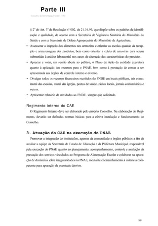 § 2o
do Art. 3o
da Resolução n° 002, de 21.01.99, que dispõe sobre os padrões de identifi-
cação e qualidade, de acordo com a Secretaria de Vigilância Sanitária do Ministério da
Saúde e com a Secretaria de Defesa Agropecuária do Ministério da Agricultura.
• Assessorar a inspeção dos alimentos nos armazéns e orientar as escolas quando da recep-
ção e armazenagem dos produtos, bem como orientar a coleta de amostras para serem
submetidas à análise laboratorial nos casos de alteração das características do produto.
• Apreciar e votar, em sessão aberta ao público, o Plano de Ação da entidade executora
quanto à aplicação dos recursos para o PNAE, bem como à prestação de contas a ser
apresentada aos órgãos de controle interno e externo.
• Divulgar todos os recursos financeiros recebidos do FNDE em locais públicos, tais como:
mural das escolas, mural das igrejas, postos de saúde, rádios locais, jornais comunitários e
outros.
• Apresentar relatório de atividades ao FNDE, sempre que solicitado.
Regimento interno do CAE
O Regimento Interno deve ser elaborado pelo próprio Conselho. Na elaboração do Regi-
mento, deverão ser definidas normas básicas para a efetiva instalação e funcionamento do
Conselho.
3. Atuação do CAE na execução do PNAE
Promover a integração de instituições, agentes da comunidade e órgãos públicos a fim de
auxiliar a equipe da Secretaria de Estado de Educação e da Prefeitura Municipal, responsável
pela execução do PNAE quanto ao planejamento, acompanhamento, controle e avaliação da
prestação dos serviços vinculados ao Programa de Alimentação Escolar e colaborar na apura-
ção de denúncias sobre irregularidades no PNAE, mediante encaminhamento à instância com-
petente para apuração de eventuais desvios.
Parte III
 