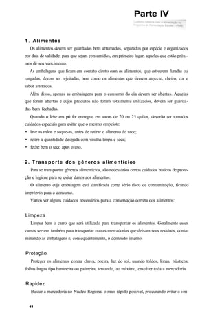 1 . Alimentos
Os alimentos devem ser guardados bem arrumados, separados por espécie e organizados
por data de validade, para que sejam consumidos, em primeiro lugar, aqueles que estão próxi-
mos de seu vencimento.
As embalagens que ficam em contato direto com os alimentos, que estiverem furadas ou
rasgadas, devem ser rejeitadas, bem como os alimentos que tiverem aspecto, cheiro, cor e
sabor alterados.
Além disso, apenas as embalagens para o consumo do dia devem ser abertas. Aquelas
que foram abertas e cujos produtos não foram totalmente utilizados, devem ser guarda-
das bem fechadas.
Quando o leite em pó for entregue em sacos de 20 ou 25 quilos, deverão ser tomados
cuidados especiais para evitar que o mesmo empelote:
• lave as mãos e seque-as, antes de retirar o alimento do saco;
• retire a quantidade desejada com vasilha limpa e seca;
• feche bem o saco após o uso.
2. Transporte dos gêneros alimentícios
Para se transportar gêneros alimentícios, são necessários certos cuidados básicos de prote-
ção e higiene para se evitar danos aos alimentos.
O alimento cuja embalagem está danificada corre sério risco de contaminação, ficando
impróprio para o consumo.
Vamos ver alguns cuidados necessários para a conservação correta dos alimentos:
Limpeza
Limpar bem o carro que será utilizado para transportar os alimentos. Geralmente esses
carros servem também para transportar outras mercadorias que deixam seus resíduos, conta-
minando as embalagens e, conseqüentemente, o conteúdo interno.
Proteção
Proteger os alimentos contra chuva, poeira, luz do sol, usando toldos, lonas, plásticos,
folhas largas tipo bananeira ou palmeira, tentando, ao máximo, envolver toda a mercadoria.
Rapidez
Buscar a mercadoria no Núcleo Regional o mais rápido possível, procurando evitar o ven-
Parte IV
 