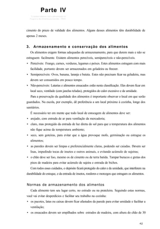 Parte IV
cimento do prazo de validade dos alimentos. Alguns desses alimentos têm durabilidade de
apenas 2 meses.
3. Armazenamento e conservação dos alimentos
Os alimentos exigem formas adequadas de armazenamento, para que durem mais e não se
estraguem facilmente. Existem alimentos perecíveis, semiperecíveis e não-perecíveis.
• Perecíveis: Frango, carnes, verduras, legumes e peixes. Estes alimentos estragam com mais
facilidade, portanto devem ser armazenados em geladeira ou freezer.
• Semiperecíveis: Ovos, banana, laranja e batata. Estes não precisam ficar na geladeira, mas
devem ser consumidos em pouco tempo.
• Não-perecíveis: Latarias e alimentos ensacados estão nesta classificação. Eles devem ficar em
local seco, ventilado (com janelas teladas), protegidos do calor excessivo e da umidade.
Para a preservação da qualidade dos alimentos é importante observar o local em que serão
guardados. Na escola, por exemplo, dê preferência a um local próximo à cozinha, longe dos
sanitários.
É necessário ter em mente que todo local de estocagem de alimentos deve ser:
• arejado, com entrada de ar para ventilação da mercadoria;
• claro, mas protegido da entrada de luz direta do sol para que a temperatura dos alimentos
não fique acima da temperatura ambiente;
• seco, sem goteiras, para evitar que a água provoque mofo, germinação ou estrague os
alimentos;
• as paredes devem ser limpas e preferencialmente claras, podendo ser caiadas. Devem ser
lisas, impedindo tocas de insetos e outros animais, e evitando acúmulo de sujeiras;
• o chão deve ser liso, mesmo os de cimento ou de terra batida. Tampar buracos e gretas dos
pisos de madeira para evitar acúmulo de sujeira e entrada de bichos.
Com todos esses cuidados, o depósito ficará protegido do calor e da umidade, que interferem na
durabilidade do estoque, e da entrada de insetos, roedores e morcegos que estragam os alimentos.
Normas de armazenamento dos alimentos
Cada alimento tem seu lugar certo, no estrado ou na prateleira. Seguindo estas normas,
você vai evitar desperdícios e facilitar seu trabalho na cozinha:
• os pacotes, latas ou caixas devem ficar afastados da parede para evitar umidade e facilitar a
ventilação;
• os ensacados devem ser empilhados sobre estrados de madeira, com altura do chão de 30
 