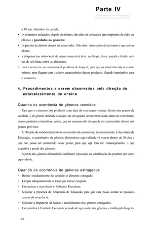 a 40 cm, afastados da parede;
• os alimentos enlatados, depois de abertos, deverão ser colocados em recipientes de vidro ou
plástico e guardados na geladeira;
• os pacotes já abertos devem ser amarrados. Não abra outro antes de terminar o que estiver
aberto;
• a despensa (ou outro local de armazenamento) deve ser limpa, clara, arejada e telada, sem
luz do sol direta sobre os alimentos;
• nunca armazene no mesmo local produtos de limpeza, para que os alimentos não se conta-
minem, nem fiquem com o cheiro característico desses produtos, ficando impróprios para
o consumo.
4. Procedimentos a serem observados pela direção do
estabelecimento de ensino
Quando da ocorrência de gêneros vencidos
Para que o consumo dos produtos com data de vencimento ocorra dentro dos prazos de
validade, é de grande utilidade a adoção de um quadro demonstrativo das datas de vencimento
desses produtos evitando-se, assim, que os mesmos não deixem de ser consumidos dentro dos
prazos previstos.
A Direção do estabelecimento de ensino deverá comunicar, imediatamente, à Secretaria de
Educação, o quantitativo de gêneros alimentícios cuja validade vá vencer dentro de 30 dias e
que não possa ser consumido nesse prazo, para que seja feito um remanejamento, o que
impedirá a perda dos gêneros.
A perda dos gêneros alimentícios implicará reposição ou substituição do produto por outro
equivalente.
Quando da ocorrência de gêneros estragados
• Retirar imediatamente do depósito o alimento estragado.
• Limpar adequadamente o local que esteve ocupado.
• Comunicar a ocorrência à Entidade Executora.
• Solicitar a presença da Secretaria de Educação para que esta possa avaliar as possíveis
causas da ocorrência.
• Solicitar à Inspetoria de Saúde o recolhimento dos gêneros estragados.
• Encaminhar à Entidade Executora o laudo de apreensão dos gêneros, emitido pela Inspeto-
Parte IV
 