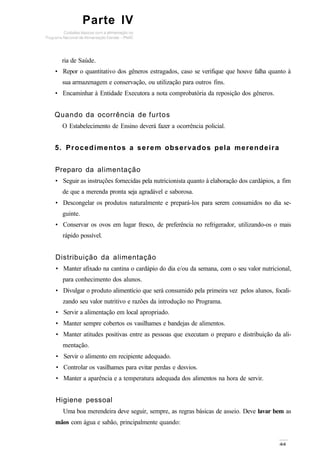 Parte IV
ria de Saúde.
• Repor o quantitativo dos gêneros estragados, caso se verifique que houve falha quanto à
sua armazenagem e conservação, ou utilização para outros fins.
• Encaminhar à Entidade Executora a nota comprobatória da reposição dos gêneros.
Quando da ocorrência de furtos
O Estabelecimento de Ensino deverá fazer a ocorrência policial.
5. Procedimentos a serem observados pela merendeira
Preparo da alimentação
• Seguir as instruções fornecidas pela nutricionista quanto à elaboração dos cardápios, a fim
de que a merenda pronta seja agradável e saborosa.
• Descongelar os produtos naturalmente e prepará-los para serem consumidos no dia se-
guinte.
• Conservar os ovos em lugar fresco, de preferência no refrigerador, utilizando-os o mais
rápido possível.
Distribuição da alimentação
• Manter afixado na cantina o cardápio do dia e/ou da semana, com o seu valor nutricional,
para conhecimento dos alunos.
• Divulgar o produto alimentício que será consumido pela primeira vez pelos alunos, focali-
zando seu valor nutritivo e razões da introdução no Programa.
• Servir a alimentação em local apropriado.
• Manter sempre cobertos os vasilhames e bandejas de alimentos.
• Manter atitudes positivas entre as pessoas que executam o preparo e distribuição da ali-
mentação.
• Servir o alimento em recipiente adequado.
• Controlar os vasilhames para evitar perdas e desvios.
• Manter a aparência e a temperatura adequada dos alimentos na hora de servir.
Higiene pessoal
Uma boa merendeira deve seguir, sempre, as regras básicas de asseio. Deve lavar bem as
mãos com água e sabão, principalmente quando:
 