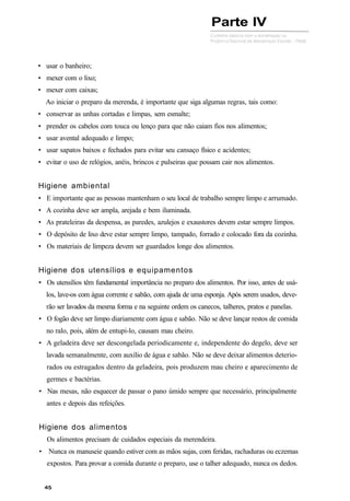 • usar o banheiro;
• mexer com o lixo;
• mexer com caixas;
Ao iniciar o preparo da merenda, é importante que siga algumas regras, tais como:
• conservar as unhas cortadas e limpas, sem esmalte;
• prender os cabelos com touca ou lenço para que não caiam fios nos alimentos;
• usar avental adequado e limpo;
• usar sapatos baixos e fechados para evitar seu cansaço físico e acidentes;
• evitar o uso de relógios, anéis, brincos e pulseiras que possam cair nos alimentos.
Higiene ambiental
• E importante que as pessoas mantenham o seu local de trabalho sempre limpo e arrumado.
• A cozinha deve ser ampla, arejada e bem iluminada.
• As prateleiras da despensa, as paredes, azulejos e exaustores devem estar sempre limpos.
• O depósito de lixo deve estar sempre limpo, tampado, forrado e colocado fora da cozinha.
• Os materiais de limpeza devem ser guardados longe dos alimentos.
Higiene dos utensílios e equipamentos
• Os utensílios têm fundamental importância no preparo dos alimentos. Por isso, antes de usá-
los, lave-os com água corrente e sabão, com ajuda de uma esponja. Após serem usados, deve-
rão ser lavados da mesma forma e na seguinte ordem os canecos, talheres, pratos e panelas.
• O fogão deve ser limpo diariamente com água e sabão. Não se deve lançar restos de comida
no ralo, pois, além de entupi-lo, causam mau cheiro.
• A geladeira deve ser descongelada periodicamente e, independente do degelo, deve ser
lavada semanalmente, com auxílio de água e sabão. Não se deve deixar alimentos deterio-
rados ou estragados dentro da geladeira, pois produzem mau cheiro e aparecimento de
germes e bactérias.
• Nas mesas, não esquecer de passar o pano úmido sempre que necessário, principalmente
antes e depois das refeições.
Higiene dos alimentos
Os alimentos precisam de cuidados especiais da merendeira.
• Nunca os manuseie quando estiver com as mãos sujas, com feridas, rachaduras ou eczemas
expostos. Para provar a comida durante o preparo, use o talher adequado, nunca os dedos.
Parte IV
 