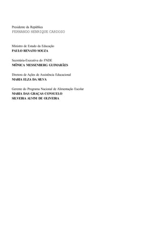Presidente da República
FERNANDO HENRIQUE CARDOSO
Ministro de Estado da Educação
PAULO RENATO SOUZA
Secretária-Executiva do FNDE
MÔNICA MESSENBERG GUIMARÃES
Diretora de Ações de Assistência Educacional
MARIA ELZA DA SILVA
Gerente do Programa Nacional de Alimentação Escolar
MARIA DAS GRAÇAS CONSUELO
SILVEIRA ALVIM DE OLIVEIRA
 