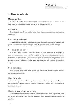 1. Dicas de culinária
Menos gordura
O excesso de gordura de um alimento pode ser retirado com facilidade se você colocar
sobre a superfície uma folha de papel absorvente ou fatias de pão fresco.
Bife macio
Se você deseja um bife bem macio, basta pingar algumas gotas de suco de abacaxi na
carne crua.
Conserve a mandioca
Se você não quer preparar a mandioca no mesmo dia em que a comprou, descasque-a e
guarde-a numa vasilha coberta com água dentro da geladeira; assim, ela não estragará.
Segredos da abóbora
A abóbora contém vitamina A e niacina, que faz parte das vitaminas do complexo B,
além dos sais minerais, cálcio e fósforo. Escolha as que apresentem a casca firme, sem
rachaduras ou partes moles. Quando madura, pode ser conservada em geladeira, onde
chega a durar de 3 a 4 meses. Se for verde, deve ser conservada em lugar fresco e bem
arejado.
Se a maionese...
talhar enquanto estiver sendo batida, pingue água fervente, aos poucos, sem parar de bater,
até que ela volte ao normal.
Cozinhe o leite
A couve-flor pode ficar ainda mais gostosa se você cozinhá-la com água e leite. Isso mes-
mo. Acrescente 1
/2 xícara de leite na água em que você faz a verdura para a couve-flor ficar
muito mais saborosa.
Conserve seu extrato de tomate
A melhor forma de conservar o extrato de tomate é retirando-o da lata e guardando-o em
um copo ou recipiente de vidro. Por cima, despeje um pouco de óleo de cozinha e conserve na
geladeira.
Parte V
 