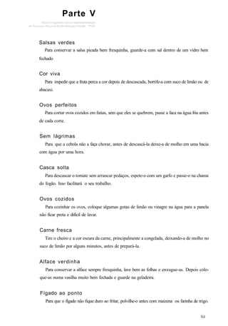 Parte V
Salsas verdes
Para conservar a salsa picada bem fresquinha, guarde-a com sal dentro de um vidro bem
fechado
Cor viva
Para impedir que a fruta perca a cor depois de descascada, borrife-a com suco de limão ou de
abacaxi.
Ovos perfeitos
Para cortar ovos cozidos em fatias, sem que eles se quebrem, passe a faca na água fria antes
de cada corte.
Sem lágrimas
Para que a cebola não a faça chorar, antes de descascá-la deixe-a de molho em uma bacia
com água por uma hora.
Casca solta
Para descascar o tomate sem arrancar pedaços, espete-o com um garfo e passe-o na chama
do fogão. Isso facilitará o seu trabalho.
Ovos cozidos
Para cozinhar os ovos, coloque algumas gotas de limão ou vinagre na água para a panela
não ficar preta e difícil de lavar.
Carne fresca
Tire o cheiro e a cor escura da carne, principalmente a congelada, deixando-a de molho no
suco de limão por alguns minutos, antes de prepará-la.
Alface verdinha
Para conservar a alface sempre fresquinha, lave bem as folhas e enxugue-as. Depois colo-
que-as numa vasilha muito bem fechada e guarde na geladeira.
Fígado ao ponto
Para que o fígado não fique duro ao fritar, polvilhe-o antes com maizena ou farinha de trigo.
 