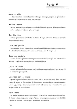 Água no feijão
Se você costuma cozinhar beterrabas, não jogue fora a água, ela pode ser aproveitada no
cozimento do feijão, que ficará ainda mais saboroso.
Batatas frescas
Se você costuma descascar batatas e, se não for fritá-las de uma vez, deixe-as na geladeira
de molho em água com algumas gotas de vinagre.
Sem bichinho
Evite o aparecimento de bichinhos na farinha de trigo, colocando dentro do recipiente
algumas folhas de louro.
Ovos sem grudar
Para evitar que os ovos fritos grudem, aqueça bem a frigideira antes de colocar manteiga ou
óleo. Se a frigideira for nova, antes de usá-la ferva um pouco de vinagre nela.
Sopa sem gordura
Se você fez uma sopa com carne e a gordura ficou excessiva, coloque uma folha de couve
por cima. Depois de um tempo retire-a. A gordura sairá nela.
Delícia de couve
A couve refogada não fica amarga se você escaldar e deixar de molho até a hora de fazer. Aí
é só escorrer e jogar na panela.
Mandioca sempre macia
Quando a gente compra a mandioca, nunca sabe se ela vai ficar macia. Mas, com esse
truque, ela sempre vai ficar molinha. Se depois de um tempo de fervura ela continuar dura,
escorra-a, jogue água fria sobre ela imediatamente e leve-a ao fogo novamente. Com esse
choque térmico ela vai ficar ótima.
Peixe fresco
Os olhos e as escamas devem estar brilhantes. Observe se as guelras estão bem vermelhas.
Se tiverem outra coloração, não compre. Aperte a carne do peixe; se ela ceder com facilidade
à pressão do seu dedo é sinal de que o produto não está saudável.
Parte V
 